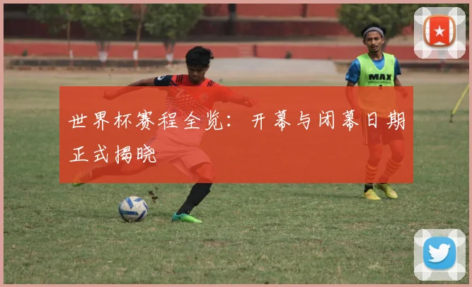 世界杯赛程全览：开幕与闭幕日期正式揭晓