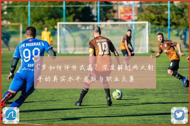 C罗如何评价武磊？深度解析两大射手的真实水平差距与职业交集