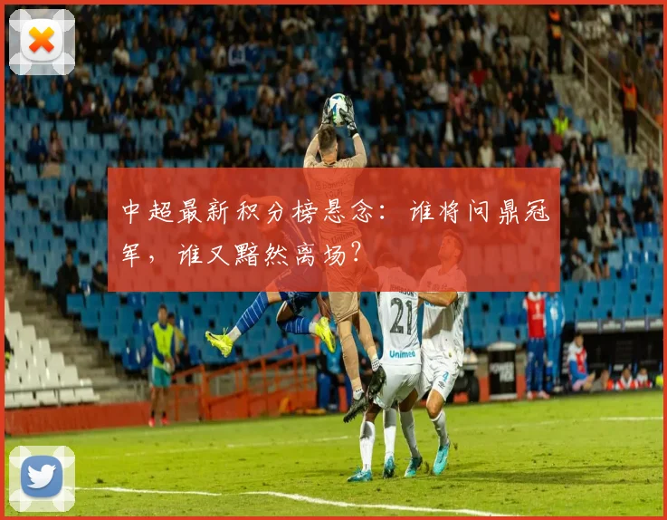 中超最新积分榜悬念：谁将问鼎冠军，谁又黯然离场？