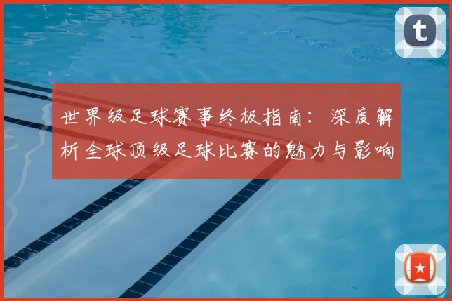世界级足球赛事终极指南：深度解析全球顶级足球比赛的魅力与影响