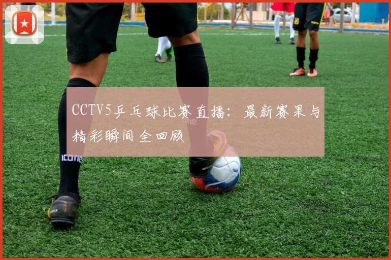 CCTV5乒乓球比赛直播：最新赛果与精彩瞬间全回顾