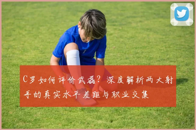 C罗如何评价武磊？深度解析两大射手的真实水平差距与职业交集