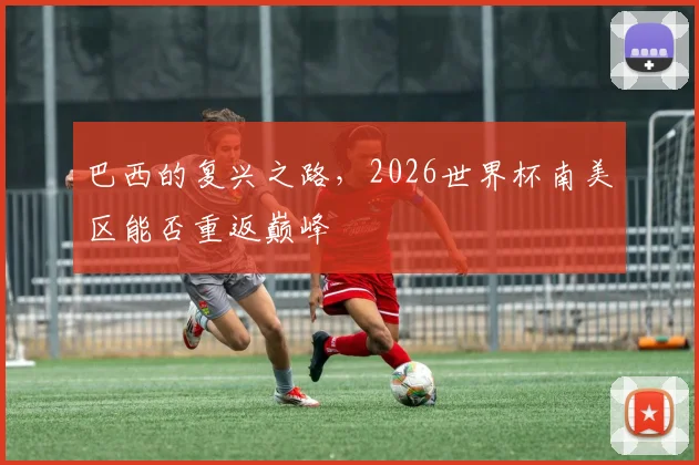 巴西的复兴之路，2026世界杯南美区能否重返巅峰