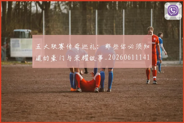 五大联赛传奇巡礼：那些你必须知道的豪门与荣耀故事_20260611141015