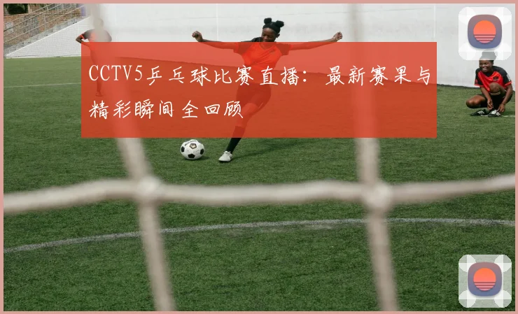 CCTV5乒乓球比赛直播：最新赛果与精彩瞬间全回顾